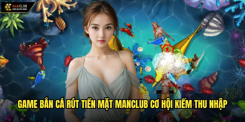 Game bắn cá rút tiền mặt manclub cơ hội kiếm thu nhập